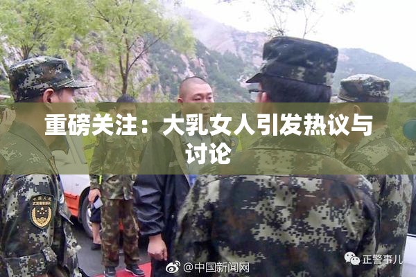 重磅关注：大乳女人引发热议与讨论