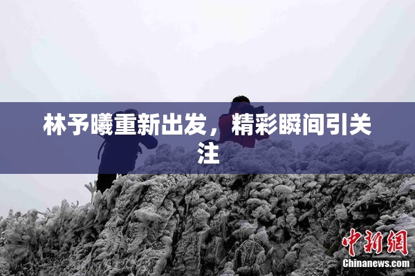 林予曦重新出发，精彩瞬间引关注