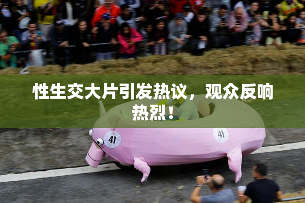 性生交大片引发热议，观众反响热烈！