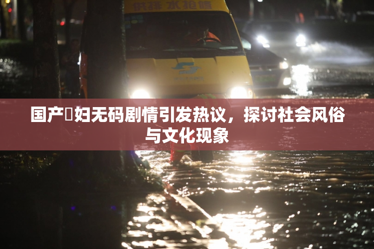 国产婬妇无码剧情引发热议，探讨社会风俗与文化现象