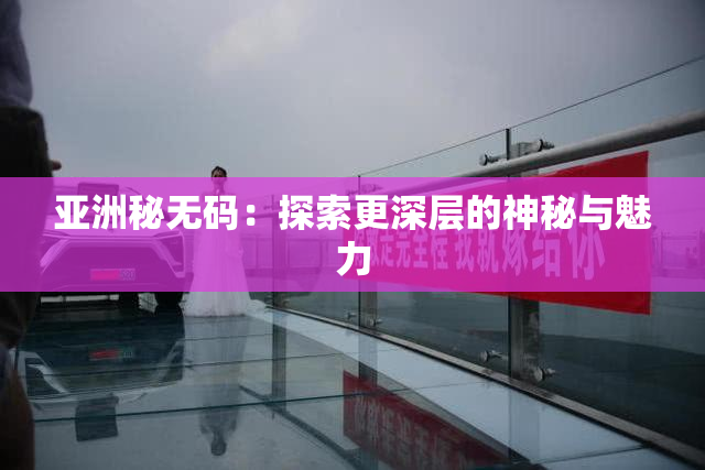亚洲秘无码：探索更深层的神秘与魅力