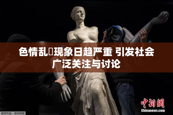 色情乱婬现象日趋严重 引发社会广泛关注与讨论
