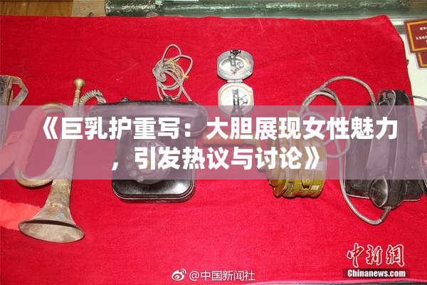 《巨乳护重写：大胆展现女性魅力，引发热议与讨论》