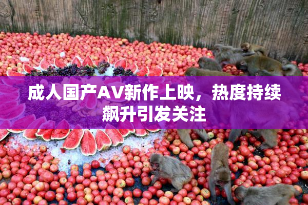 成人国产AV新作上映，热度持续飙升引发关注