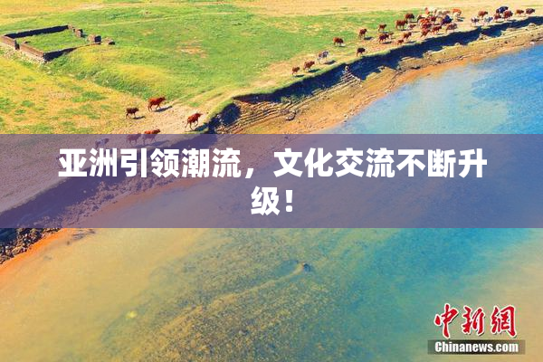 亚洲引领潮流，文化交流不断升级！