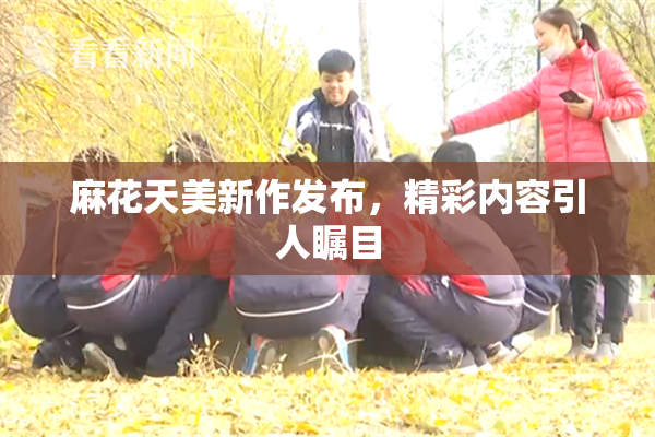 麻花天美新作发布，精彩内容引人瞩目