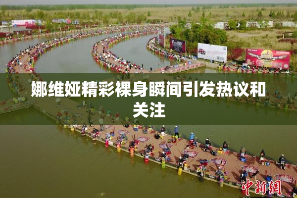 娜维娅精彩裸身瞬间引发热议和关注