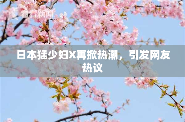 日本猛少妇X再掀热潮，引发网友热议