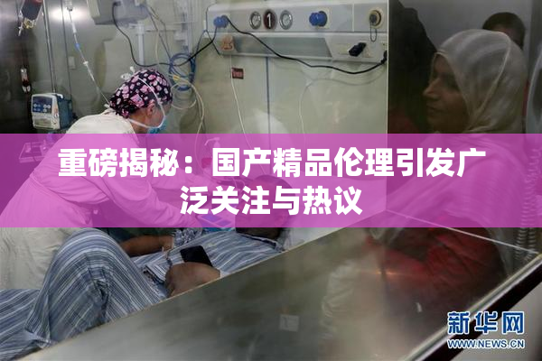 重磅揭秘：国产精品伦理引发广泛关注与热议
