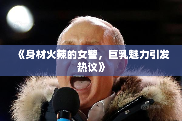 《身材火辣的女警，巨乳魅力引发热议》