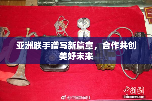 亚洲联手谱写新篇章，合作共创美好未来