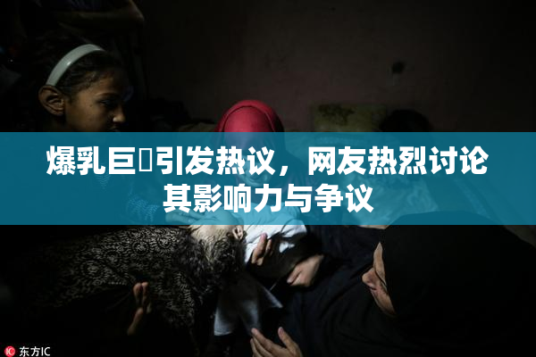 爆乳巨凥引发热议，网友热烈讨论其影响力与争议