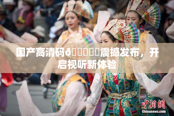国产高清码🔞❌‌震撼发布，开启视听新体验