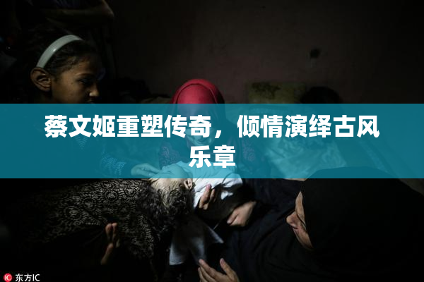 蔡文姬重塑传奇，倾情演绎古风乐章