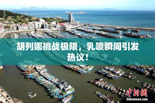 胡列娜挑战极限，乳喷瞬间引发热议！