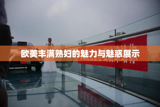 欧美丰满熟妇的魅力与魅惑展示