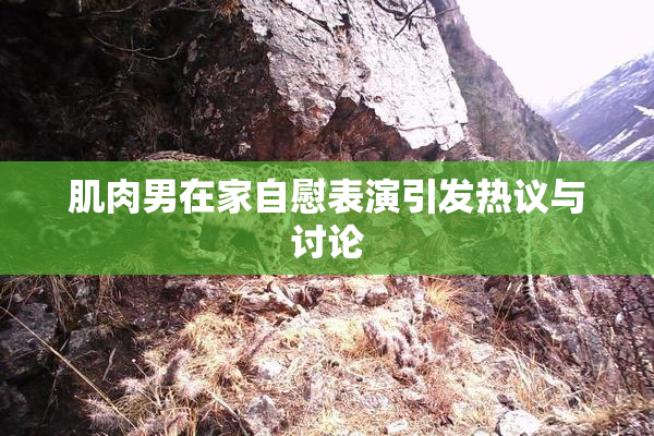 肌肉男在家自慰表演引发热议与讨论