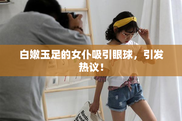 白嫩玉足的女仆吸引眼球，引发热议！