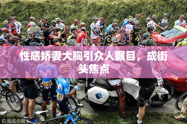 性感娇妻大胸引众人瞩目，成街头焦点