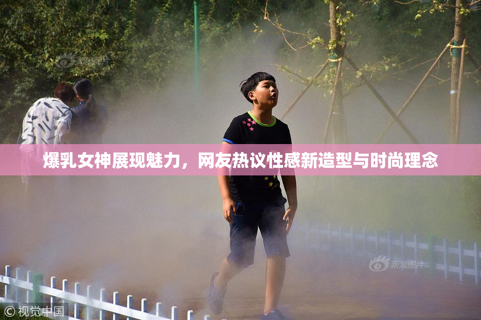 爆乳女神展现魅力，网友热议性感新造型与时尚理念
