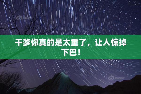 干爹你真的是太重了，让人惊掉下巴！
