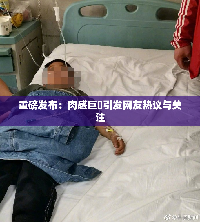 重磅发布：肉感巨凥引发网友热议与关注