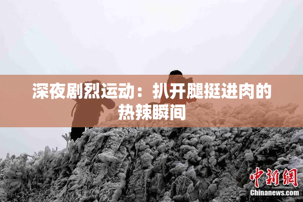 深夜剧烈运动：扒开腿挺进肉的热辣瞬间