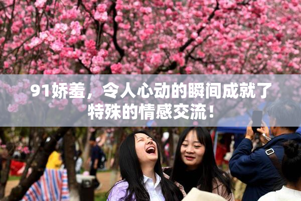 91娇羞，令人心动的瞬间成就了特殊的情感交流！