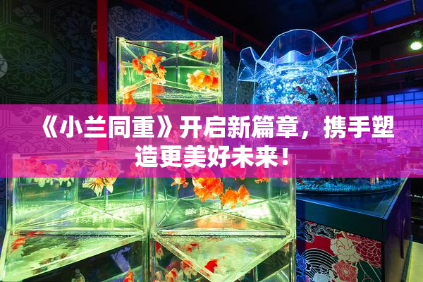 《小兰同重》开启新篇章，携手塑造更美好未来！