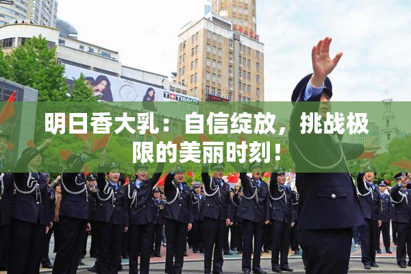 明日香大乳：自信绽放，挑战极限的美丽时刻！