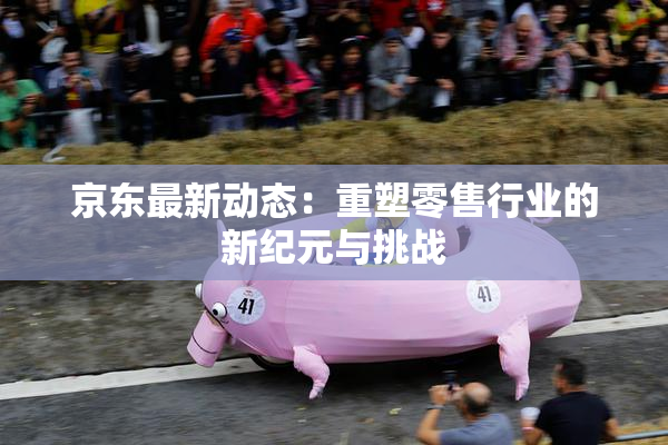 京东最新动态：重塑零售行业的新纪元与挑战