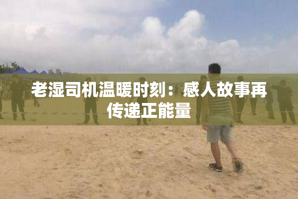 老湿司机温暖时刻：感人故事再传递正能量