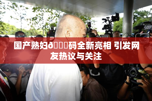 国产熟妇🈚码全新亮相 引发网友热议与关注