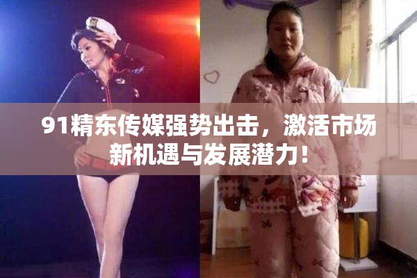91精东传媒强势出击，激活市场新机遇与发展潜力！