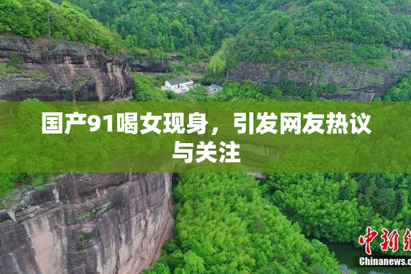 国产91喝女现身，引发网友热议与关注