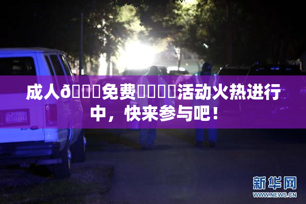 成人🔞免费❌‌❌‌活动火热进行中，快来参与吧！