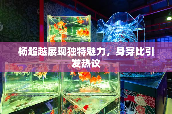 杨超越展现独特魅力，身穿比引发热议