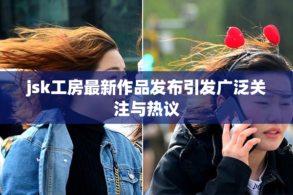 jsk工房最新作品发布引发广泛关注与热议