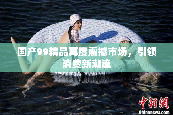 国产99精品再度震撼市场，引领消费新潮流