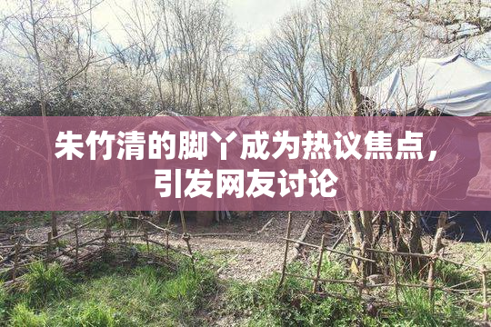 朱竹清的脚丫成为热议焦点，引发网友讨论