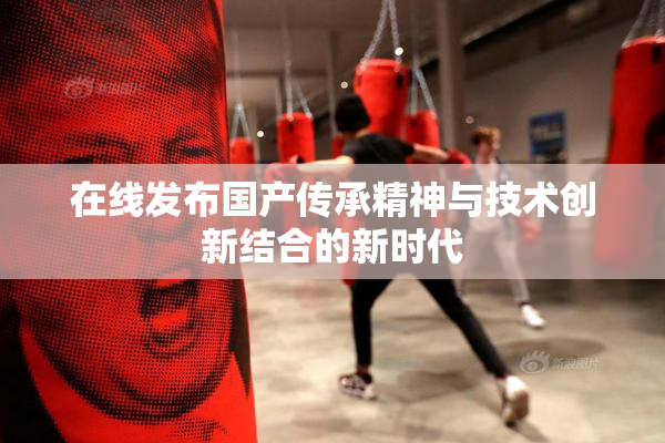 在线发布国产传承精神与技术创新结合的新时代