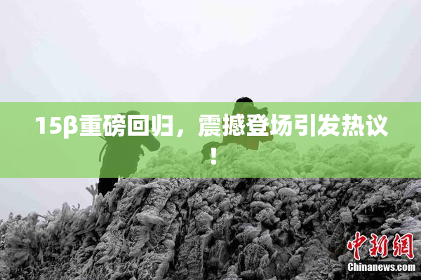 15β重磅回归，震撼登场引发热议！