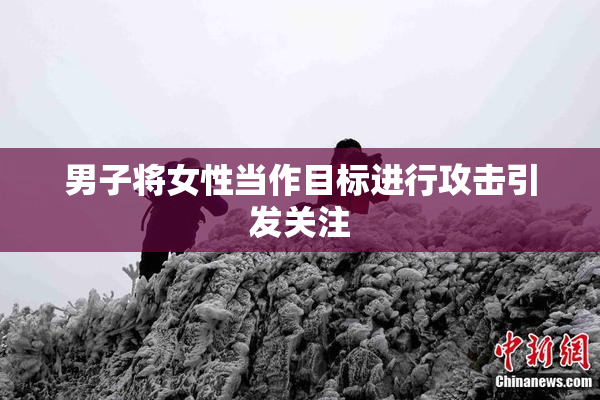 男子将女性当作目标进行攻击引发关注