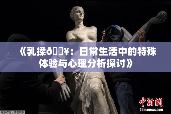 《乳揉🔥：日常生活中的特殊体验与心理分析探讨》