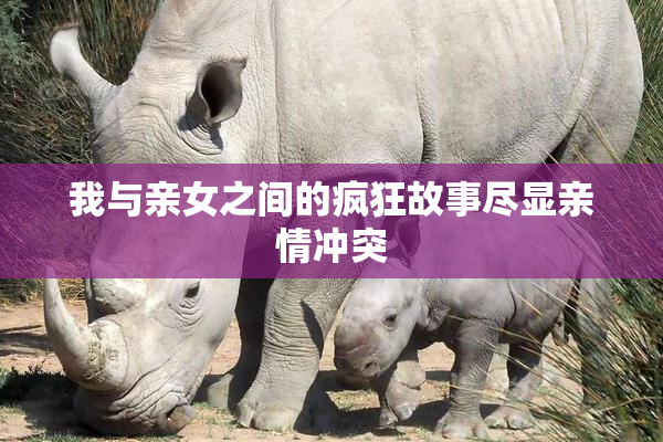 我与亲女之间的疯狂故事尽显亲情冲突