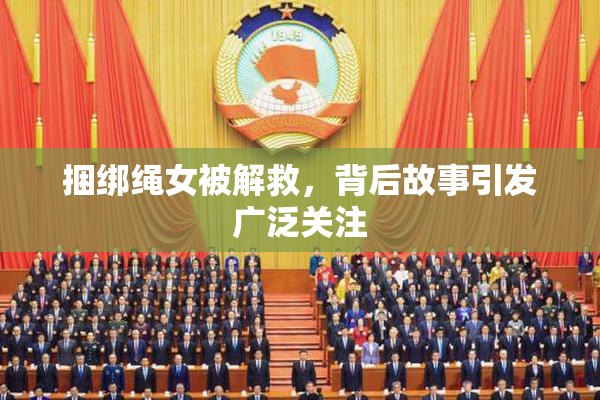 捆绑绳女被解救，背后故事引发广泛关注