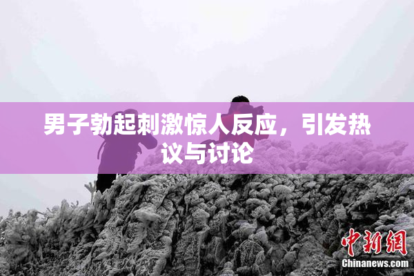 男子勃起刺激惊人反应，引发热议与讨论