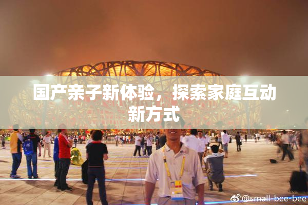 国产亲子新体验，探索家庭互动新方式