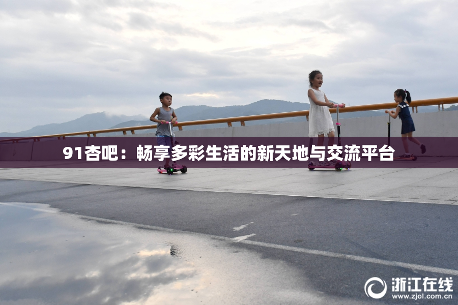 91杏吧：畅享多彩生活的新天地与交流平台