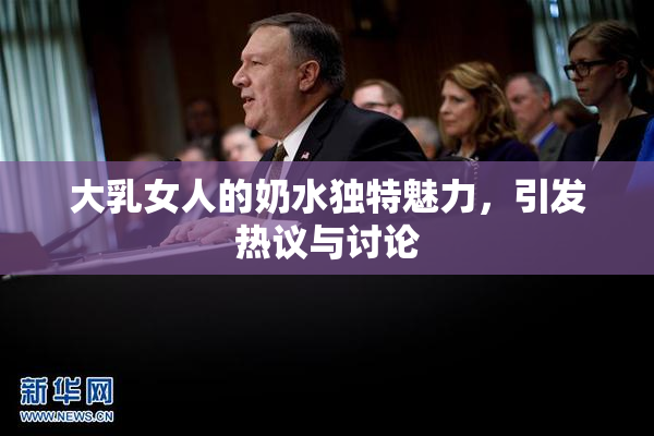 大乳女人的奶水独特魅力，引发热议与讨论